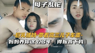 【母子亂倫】巨乳騷媽帶著高三兒子車震「媽媽養你這么多年，得報答下我」