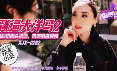 香蕉秀xjx292洛杉磯街頭搭訕帶回酒店榨精